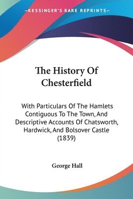 The History Of Chesterfield: With Particulars Of The Hamlets Contiguous To The Town, And Descriptive Accounts Of Chatsworth, Hardwick, And Bolsover Ca 1