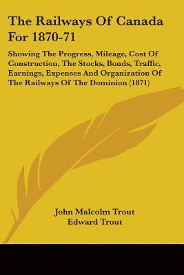 The Railways Of Canada For 1870-71: Showing The Progress, Mileage, Cost Of Construction, The Stocks, Bonds, Traffic, Earnings, Expenses And Organizati 1