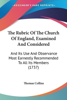 The Rubric Of The Church Of England, Examined And Considered: And Its Use And Observance Most Earnestly Recommended To All Its Members (1737) 1