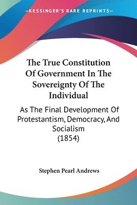 The True Constitution Of Government In The Sovereignty Of The Individual: As The Final Development Of Protestantism, Democracy, And Socialism (1854) 1