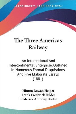 The Three Americas Railway: An International and Intercontinental Enterprise, Outlined in Numerous Formal Disquistions and Five Elaborate Essays ( 1