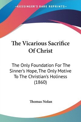 The Vicarious Sacrifice Of Christ: The Only Foundation For The Sinner's Hope, The Only Motive To The Christian's Holiness (1860) 1