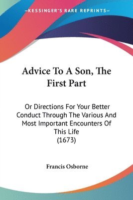 Advice To A Son, The First Part: Or Directions For Your Better Conduct Through The Various And Most Important Encounters Of This Life (1673) 1