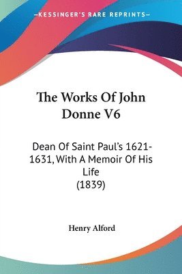 The Works Of John Donne V6: Dean Of Saint Paul's 1621-1631, With A Memoir Of His Life (1839) 1