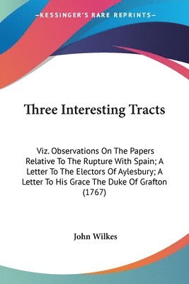 Three Interesting Tracts: Viz. Observations On The Papers Relative To The Rupture With Spain; A Letter To The Electors Of Aylesbury; A Letter To His G 1