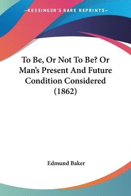 bokomslag To Be, Or Not To Be? Or Man's Present And Future Condition Considered (1862)