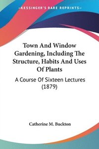 bokomslag Town and Window Gardening, Including the Structure, Habits and Uses of Plants: A Course of Sixteen Lectures (1879)