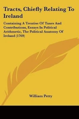 bokomslag Tracts, Chiefly Relating To Ireland: Containing A Treatise Of Taxes And Contributions, Essays In Political Arithmetic, The Political Anatomy Of Irelan