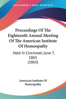 bokomslag Proceedings Of The Eighteenth Annual Meeting Of The American Institute Of Homeopathy: Held In Cincinnati, June 7, 1865 (1865)