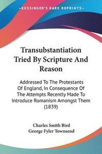 bokomslag Transubstantiation Tried By Scripture And Reason: Addressed To The Protestants Of England, In Consequence Of The Attempts Recently Made To Introduce R