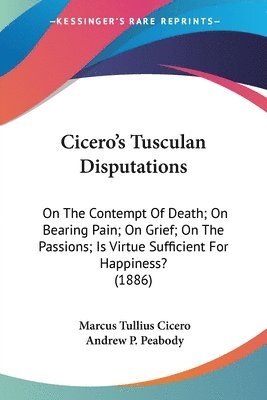 Cicero's Tusculan Disputations: On the Contempt of Death; On Bearing Pain; On Grief; On the Passions; Is Virtue Sufficient for Happiness? (1886) 1