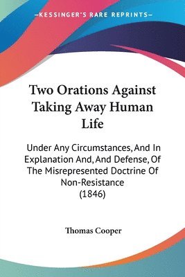 Two Orations Against Taking Away Human Life: Under Any Circumstances, And In Explanation And, And Defense, Of The Misrepresented Doctrine Of Non-Resis 1