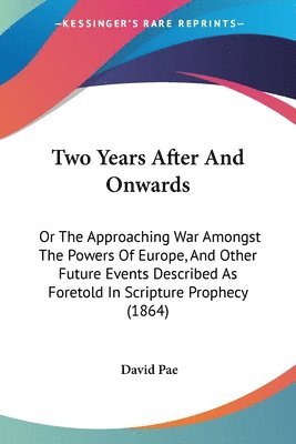 Two Years After And Onwards: Or The Approaching War Amongst The Powers Of Europe, And Other Future Events Described As Foretold In Scripture Prophecy 1