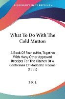 What To Do With The Cold Mutton: A Book Of Rechauffes, Together With Many Other Approved Receipts For The Kitchen Of A Gentleman Of Moderate Income (1 1