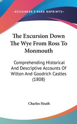 The Excursion Down The Wye From Ross To Monmouth: Comprehending Historical And Descriptive Accounts Of Wilton And Goodrich Castles (1808) 1