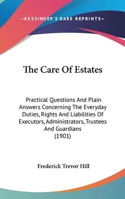 The Care of Estates: Practical Questions and Plain Answers Concerning the Everyday Duties, Rights and Liabilities of Executors, Administrat 1