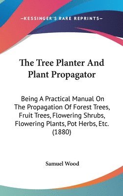 The Tree Planter and Plant Propagator: Being a Practical Manual on the Propagation of Forest Trees, Fruit Trees, Flowering Shrubs, Flowering Plants, P 1