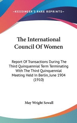 The International Council of Women: Report of Transactions During the Third Quinquennial Term Terminating with the Third Quinquennial Meeting Held in 1