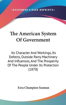 The American System Of Government: Its Character And Workings, Its Defects, Outside Party MacHinery And Influences, And The Prosperity Of The People U 1