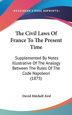 The Civil Laws of France to the Present Time: Supplemented by Notes Illustrative of the Analogy Between the Rules of the Code Napoleon (1875) 1