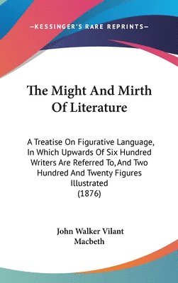 The Might and Mirth of Literature: A Treatise on Figurative Language, in Which Upwards of Six Hundred Writers Are Referred To, and Two Hundred and Twe 1