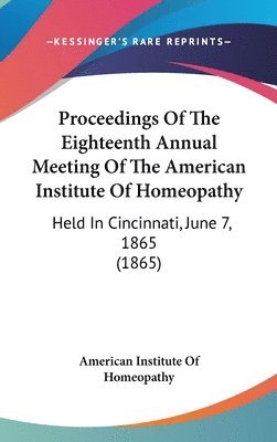 Proceedings Of The Eighteenth Annual Meeting Of The American Institute Of Homeopathy: Held In Cincinnati, June 7, 1865 (1865) 1