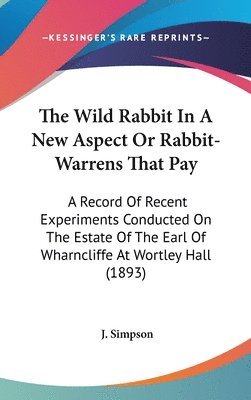 The Wild Rabbit in a New Aspect or Rabbit-Warrens That Pay: A Record of Recent Experiments Conducted on the Estate of the Earl of Wharncliffe at Wortl 1