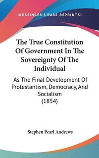 bokomslag The True Constitution Of Government In The Sovereignty Of The Individual: As The Final Development Of Protestantism, Democracy, And Socialism (1854)