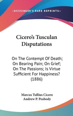 Cicero's Tusculan Disputations: On the Contempt of Death; On Bearing Pain; On Grief; On the Passions; Is Virtue Sufficient for Happiness? (1886) 1