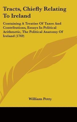 Tracts, Chiefly Relating To Ireland: Containing A Treatise Of Taxes And Contributions, Essays In Political Arithmetic, The Political Anatomy Of Irelan 1