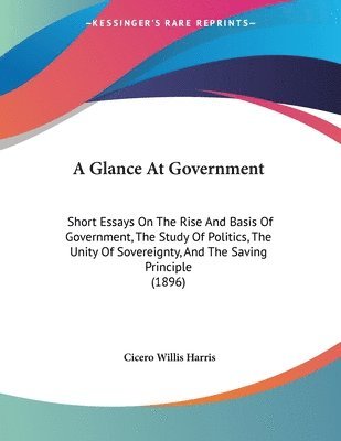 bokomslag A Glance at Government: Short Essays on the Rise and Basis of Government, the Study of Politics, the Unity of Sovereignty, and the Saving Prin