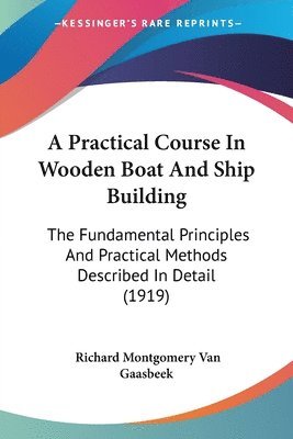 A Practical Course in Wooden Boat and Ship Building: The Fundamental Principles and Practical Methods Described in Detail (1919) 1