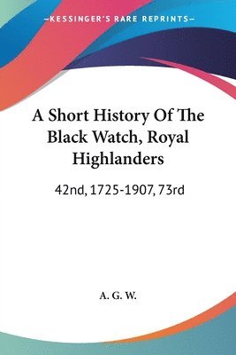 A   Short History of the Black Watch, Royal Highlanders: 42nd, 1725-1907, 73rd: To Which Is Added an Account of the Second Battalion in the South Afri 1