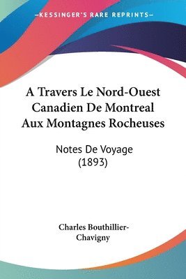 A Travers Le Nord-Ouest Canadien de Montreal Aux Montagnes Rocheuses: Notes de Voyage (1893) 1