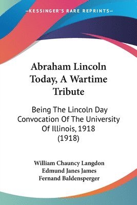 Abraham Lincoln Today, a Wartime Tribute: Being the Lincoln Day Convocation of the University of Illinois, 1918 (1918) 1