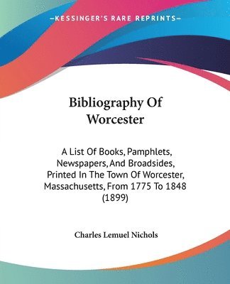 Bibliography of Worcester: A List of Books, Pamphlets, Newspapers, and Broadsides, Printed in the Town of Worcester, Massachusetts, from 1775 to 1