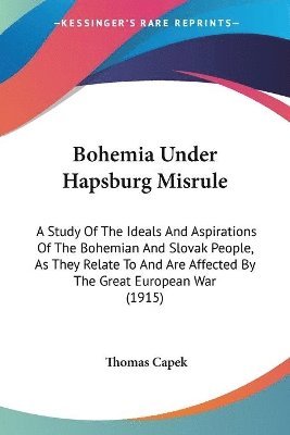 Bohemia Under Hapsburg Misrule: A Study of the Ideals and Aspirations of the Bohemian and Slovak People, as They Relate to and Are Affected by the Gre 1