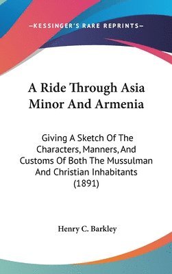 A   Ride Through Asia Minor and Armenia: Giving a Sketch of the Characters, Manners, and Customs of Both the Mussulman and Christian Inhabitants (1891 1