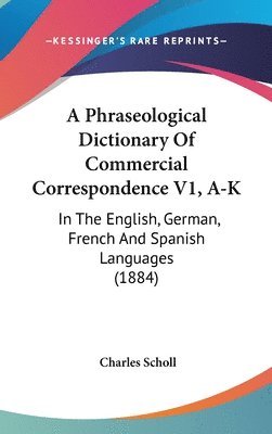 A Phraseological Dictionary of Commercial Correspondence V1, A-K: In the English, German, French and Spanish Languages (1884) 1