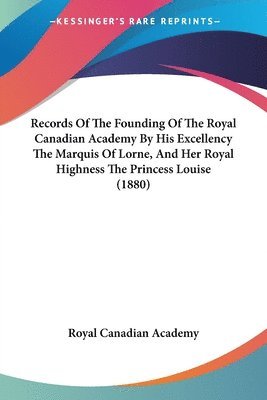 Records of the Founding of the Royal Canadian Academy by His Excellency the Marquis of Lorne, and Her Royal Highness the Princess Louise (1880) 1