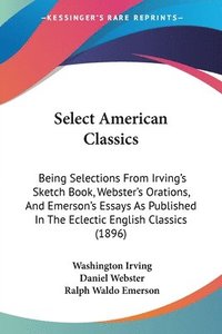 bokomslag Select American Classics: Being Selections from Irving's Sketch Book, Webster's Orations, and Emerson's Essays as Published in the Eclectic Engl