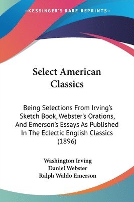 Select American Classics: Being Selections from Irving's Sketch Book, Webster's Orations, and Emerson's Essays as Published in the Eclectic Engl 1