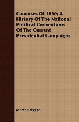 Caucuses Of 1860; A History Of The National Political Conventions Of The Current Presidential Campaigns 1