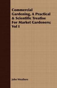 bokomslag Commercial Gardening, A Practical & Scientific Treatise For Market Gardeners; Vol I