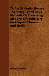 bokomslag Th Art Of Confectionary - Showing The Various Methods Of Preserving All Sorts Of Fruits, Dry And Liquid, Flowers And Herbs