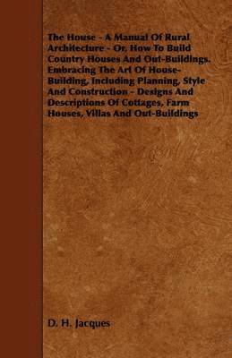 House - A Manual Of Rural Architecture - Or, How To Build Country Houses And Out-Buildings. Embracing The Art Of House-Building, Including Planning, Style And Construction - Designs And Descriptions Of Cottages, Farm Houses, Villas And Out-Buildings
