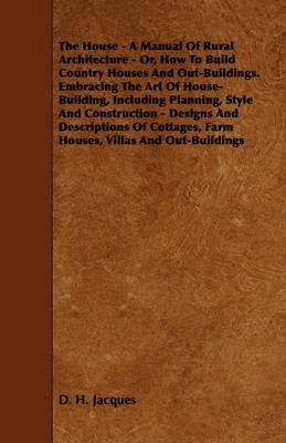 The House - A Manual Of Rural Architecture - Or, How To Build Country Houses And Out-Buildings. Embracing The Art Of House-Building, Including Planning, Style And Construction - Designs And 1