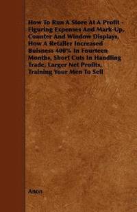 bokomslag How To Run A Store At A Profit - Figuring Expenses And Mark-Up, Counter And Window Displays, How A Retailer Increased Buisness 400% In Fourteen Months, Short Cuts In Handling Trade, Larger Net