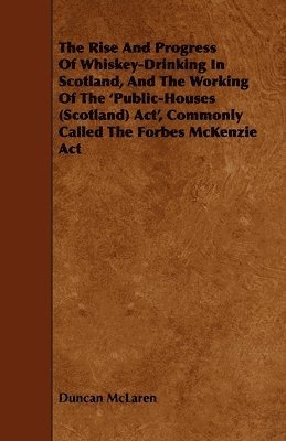 Rise And Progress Of Whiskey-Drinking In Scotland, And The Working Of The 'Public-Houses (Scotland) Act', Commonly Called The Forbes McKenzie Act