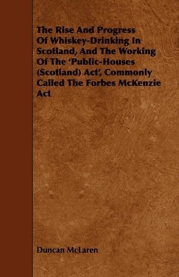 The Rise And Progress Of Whiskey-Drinking In Scotland, And The Working Of The 'Public-Houses (Scotland) Act', Commonly Called The Forbes McKenzie Act 1